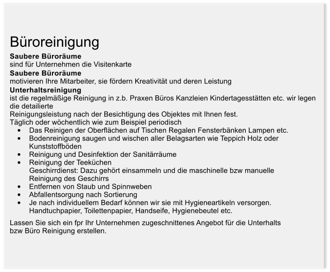 Broreinigung Saubere Brorume sind fr Unternehmen die Visitenkarte Saubere Brorume  motivieren Ihre Mitarbeiter, sie frdern Kreativitt und deren Leistung Unterhaltsreinigung ist die regelmige Reinigung in z.b. Praxen Bros Kanzleien Kindertagessttten etc. wir legen die detailierte  Reinigungsleistung nach der Besichtigung des Objektes mit Ihnen fest.  Tglich oder wchentlich wie zum Beispiel periodisch 	Das Reinigen der Oberflchen auf Tischen Regalen Fensterbnken Lampen etc.  	Bodenreinigung saugen und wischen aller Belagsarten wie Teppich Holz oder  	Kunststoffbden  	Reinigung und Desinfektion der Sanitrrume 	Reinigung der Teekchen  		Geschirrdienst: Dazu gehrt einsammeln und die maschinelle bzw manuelle  	Reinigung des Geschirrs 	Entfernen von Staub und Spinnweben 	Abfallentsorgung nach Sortierung 	Je nach individuellem Bedarf knnen wir sie mit Hygieneartikeln versorgen.  	Handtuchpapier, Toilettenpapier, Handseife, Hygienebeutel etc.  Lassen Sie sich ein fpr Ihr Unternehmen zugeschnittenes Angebot fr die Unterhalts  bzw Bro Reinigung erstellen.
