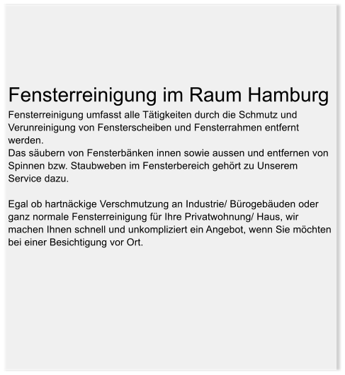Fensterreinigung im Raum Hamburg Fensterreinigung umfasst alle Ttigkeiten durch die Schmutz und Verunreinigung von Fensterscheiben und Fensterrahmen entfernt werden.  Das subern von Fensterbnken innen sowie aussen und entfernen von Spinnen bzw. Staubweben im Fensterbereich gehrt zu Unserem Service dazu.   Egal ob hartnckige Verschmutzung an Industrie/ Brogebuden oder ganz normale Fensterreinigung fr Ihre Privatwohnung/ Haus, wir machen Ihnen schnell und unkompliziert ein Angebot, wenn Sie mchten bei einer Besichtigung vor Ort.