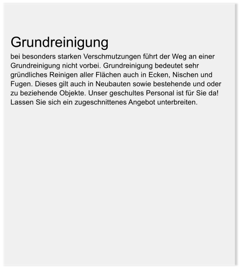 Grundreinigung  bei besonders starken Verschmutzungen fhrt der Weg an einer Grundreinigung nicht vorbei. Grundreinigung bedeutet sehr grndliches Reinigen aller Flchen auch in Ecken, Nischen und Fugen. Dieses gilt auch in Neubauten sowie bestehende und oder zu beziehende Objekte. Unser geschultes Personal ist fr Sie da! Lassen Sie sich ein zugeschnittenes Angebot unterbreiten.
