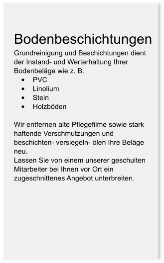 Bodenbeschichtungen Grundreinigung und Beschichtungen dient der Instand- und Werterhaltung Ihrer Bodenbelge wie z. B.  	PVC 	Linolium 	Stein 	Holzbden  Wir entfernen alte Pflegefilme sowie stark haftende Verschmutzungen und beschichten- versiegeln- len Ihre Belge neu. Lassen Sie von einem unserer geschulten Mitarbeiter bei Ihnen vor Ort ein zugeschnittenes Angebot unterbreiten.