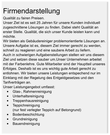 Firmendarstellung Qualitt zu fairen Preisen. Unser Ziel ist es seit 25 Jahren fr unsere Kunden individuell zugeschnittene Lsungen zu finden. Dabei steht Qualitt an erster Stelle. Qualitt, die sich unser Kunde leisten kann und mchte. Wir bieten als Gebudereiniger problemorientierte Lsungen an. Unsere Aufgabe ist es, diesem Ziel immer gerecht zu werden, schnell zu reagieren und eine saubere Arbeit zu liefern. Auch in schwierigen Aufgabenstellungen stellen wir uns diesem Ziel und setzen diese sauber um.Unser Unternehmen arbeitet mit der Farbenlehre. Gute Mitarbeiter sind der Hauptteil unseres Erfolges. Deshalb ist es uns wichtig gute Arbeit gerecht zu entlohnen. Wir bieten unsere Leistungen entspechend nur im Einklang mit der Regelung des Entgeldgesetzes und den Tarifvertrgen an. Unser Leistungangebot umfasst: 	Glas-, Rahmenreinigung 	Unterhaltsreinigung 	Treppenhausreinigung 	Teppichreinigung (nur fest verlegter Teppich auf Betongrund) 	Bodenbeschichtung 	Grundreinigung 	Bauendreinigung